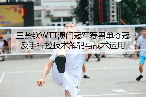 王楚钦WTT澳门冠军赛男单夺冠 反手拧拉技术解码与战术运用