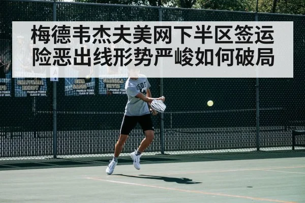 梅德韦杰夫美网下半区签运险恶出线形势严峻如何破局